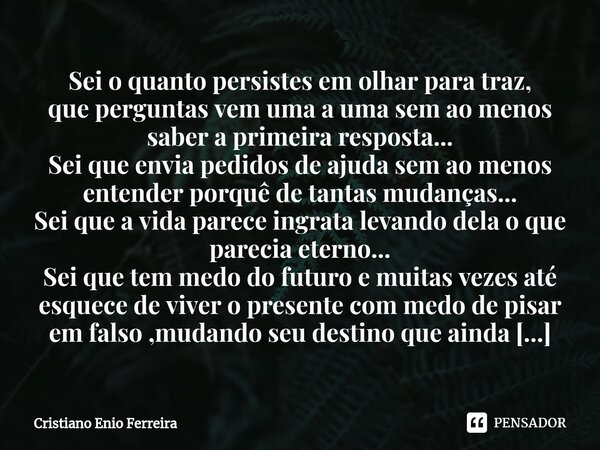 ⁠Sei o quanto persistes em olhar para traz, que perguntas vem uma a uma sem ao menos saber a primeira resposta... Sei que envia pedidos de ajuda sem ao menos en... Frase de Cristiano Enio Ferreira.