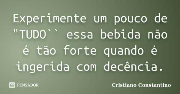 Experimente um pouco de "TUDO`` essa bebida não é tão forte quando é ingerida com decência.... Frase de Cristiano Constantino.