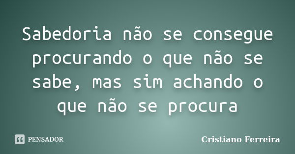 Sabedoria não se consegue procurando o que não se sabe, mas sim achando o que não se procura... Frase de Cristiano Ferreira.