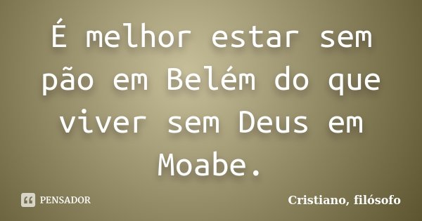 É melhor estar sem pão em Belém do que viver sem Deus em Moabe.... Frase de Cristiano, filósofo.