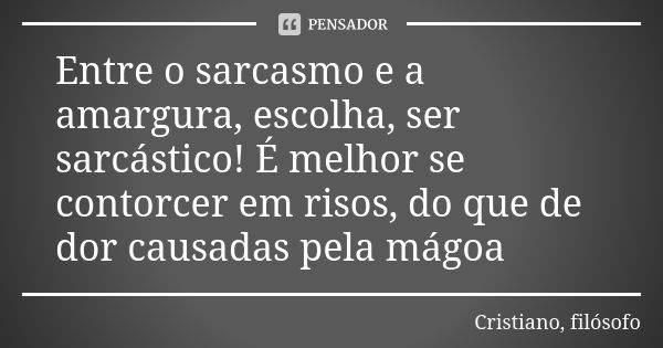 Entre o sarcasmo e a amargura, escolha, ser sarcástico! É melhor se contorcer em risos, do que de dor causadas pela mágoa... Frase de Cristiano, filósofo.