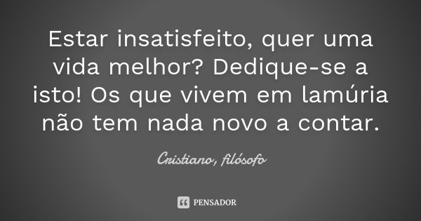 Estar insatisfeito, quer uma vida melhor? Dedique-se a isto! Os que vivem em lamúria não tem nada novo a contar.... Frase de Cristiano, filósofo.