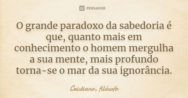 O grande paradoxo da sabedoria é que, quanto mais em conhecimento o homem mergulha a sua mente, mais profundo torna-se o mar da sua ignorância.... Frase de Cristiano, filósofo.