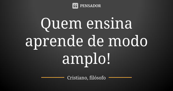 Quem ensina aprende de modo amplo!... Frase de Cristiano, filósofo.