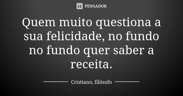 Quem muito questiona a sua felicidade, no fundo no fundo quer saber a receita.... Frase de Cristiano, filósofo.