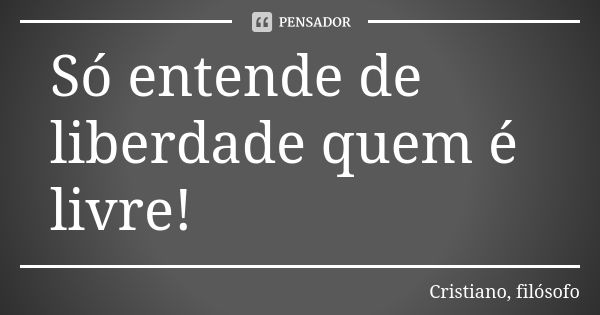 Só entende de liberdade quem é livre!... Frase de Cristiano, filósofo.