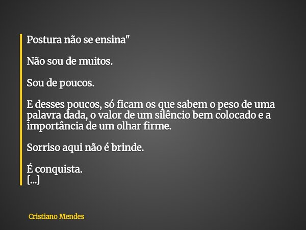 Postura não se ensina" Não sou de muitos. Sou de poucos. E desses poucos, só ficam os que sabem o peso de uma palavra dada, o valor de um silêncio bem colo... Frase de Cristiano Mendes.