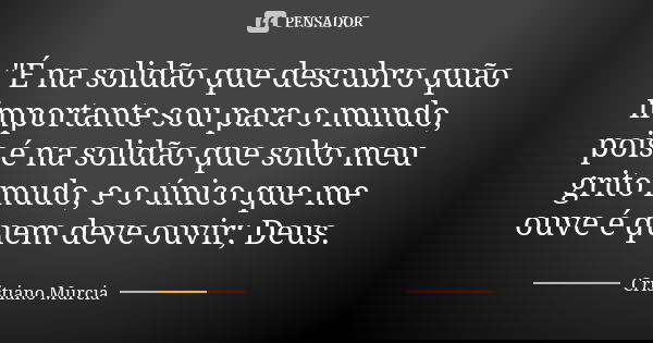 "É na solidão que descubro quão importante sou para o mundo, pois é na solidão que solto meu grito mudo, e o único que me ouve é quem deve ouvir; Deus.... Frase de Cristiano Murcia.
