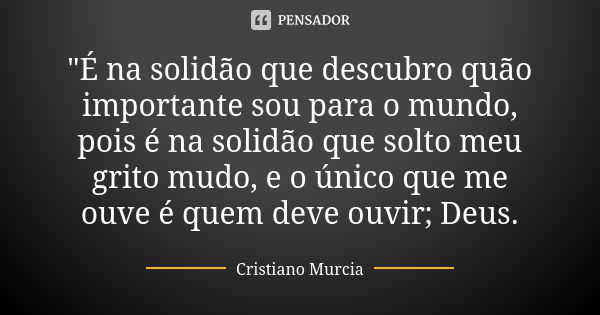 "É na solidão que descubro quão importante sou para o mundo, pois é na solidão que solto meu grito mudo, e o único que me ouve é quem deve ouvir; Deus.... Frase de Cristiano Murcia.