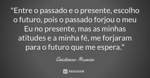 "Entre o passado e o presente, escolho o futuro, pois o passado forjou o meu Eu no presente, mas as minhas atitudes e a minha fé, me forjaram para o futuro... Frase de Cristiano Murcia.