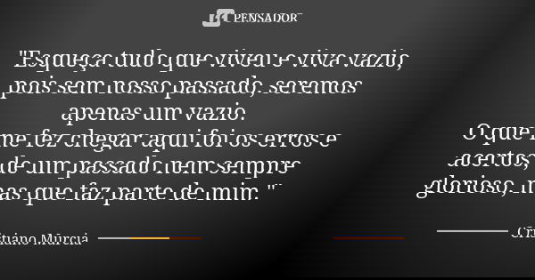"Esqueça tudo que viveu e viva vazio, pois sem nosso passado, seremos apenas um vazio. O que me fez chegar aqui foi os erros e acertos, de um passado nem s... Frase de Cristiano Murcia.