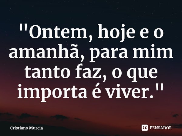 "Ontem, hoje e o amanhã, para mim tanto faz, o que importa é viver."... Frase de Cristiano Murcia.