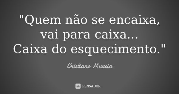 "Quem não se encaixa, vai para caixa... Caixa do esquecimento."... Frase de Cristiano Murcia.