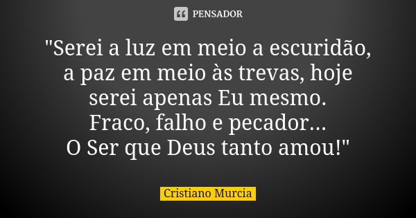 "Serei a luz em meio a escuridão, a paz em meio às trevas, hoje serei apenas Eu mesmo. Fraco, falho e pecador... O Ser que Deus tanto amou!"... Frase de Cristiano Murcia.