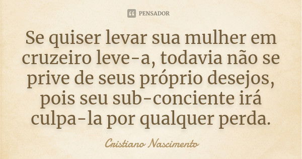 Se quiser levar sua mulher em cruzeiro leve-a, todavia não se prive de seus próprio desejos, pois seu sub-conciente irá culpa-la por qualquer perda.... Frase de Cristiano Nascimento.