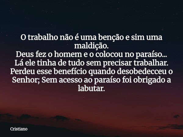 O trabalho não é uma benção e sim uma maldição. Deus fez o homem e o colocou no paraíso... Lá ele tinha de tudo sem precisar trabalhar. Perdeu esse benefício qu... Frase de Cristiano.
