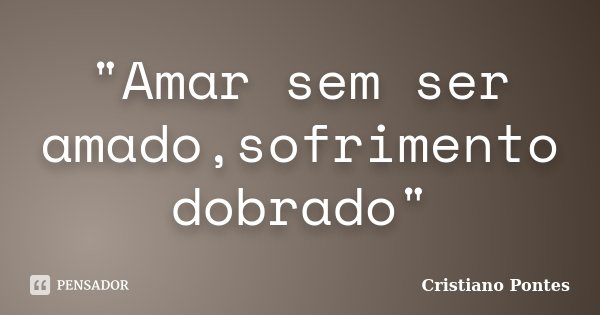 "Amar sem ser amado,sofrimento dobrado"... Frase de Cristiano Pontes.