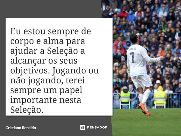 Eu estou sempre de corpo e alma para ajudar a Seleção a alcançar os seus objetivos. Jogando ou não jogando, terei sempre um papel importante nesta Seleção.... Frase de Cristiano Ronaldo.