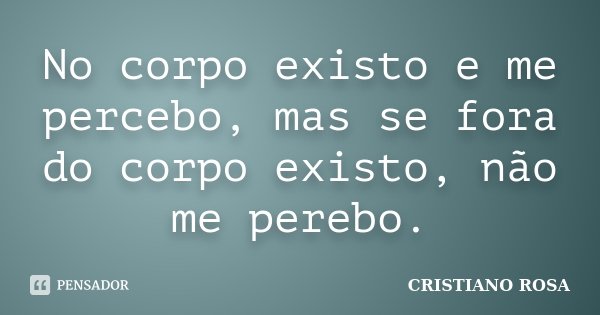 No corpo existo e me percebo, mas se fora do corpo existo, não me perebo.... Frase de Cristiano Rosa.