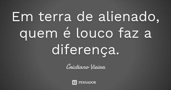 Em terra de alienado, quem é louco faz a diferença.... Frase de Cristiano Vieira.