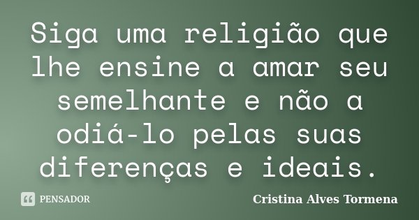 Siga uma religião que lhe ensine a amar seu semelhante e não a odiá-lo pelas suas diferenças e ideais.... Frase de Cristina Alves Tormena.