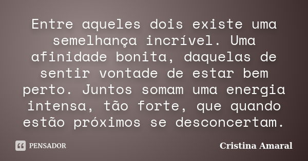 Entre aqueles dois existe uma semelhança incrível. Uma afinidade bonita, daquelas de sentir vontade de estar bem perto. Juntos somam uma energia intensa, tão fo... Frase de Cristina Amaral.