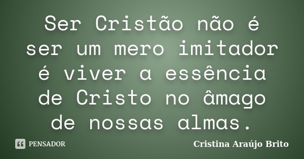 Ser Cristão não é ser um mero imitador é viver a essência de Cristo no âmago de nossas almas.... Frase de Cristina Araújo Brito.