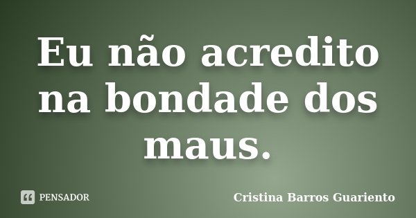Eu não acredito na bondade dos maus.... Frase de Cristina Barros Guariento.