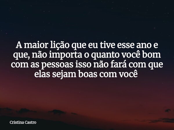 A maior lição que eu tive esse ano e que, não importa o quanto você bom com as pessoas isso não fará com que elas sejam boas com você ⁠... Frase de Cristina Castro.