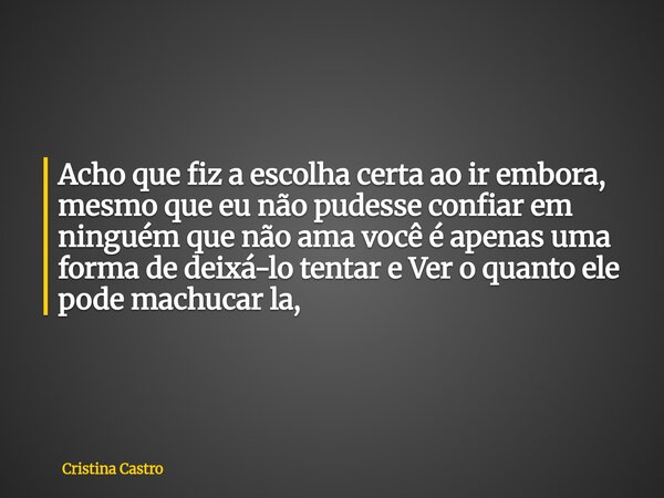 ⁠Acho que fiz a escolha certa ao ir embora, mesmo que eu não pudesse confiar em ninguém que não ama você é apenas uma forma de deixá-lo tentar e Ver o quanto el... Frase de Cristina Castro.