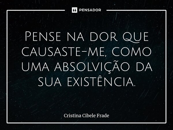 Pense na dor que causaste-me, como uma absolvição da ⁠sua existência.... Frase de Cristina Cibele Frade.