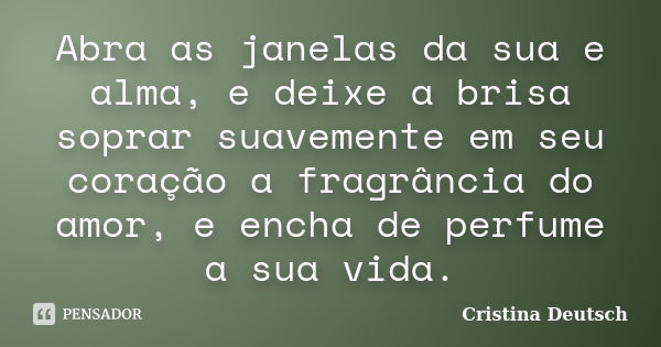 Abra as janelas da sua e alma, e deixe a brisa soprar suavemente em seu coração a fragrância do amor, e encha de perfume a sua vida.... Frase de Cristina Deutsch.