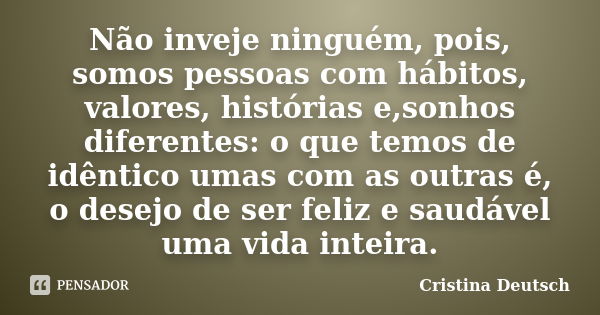 Não inveje ninguém, pois, somos pessoas com hábitos, valores, histórias e,sonhos diferentes: o que temos de idêntico umas com as outras é, o desejo de ser feliz... Frase de Cristina Deutsch.