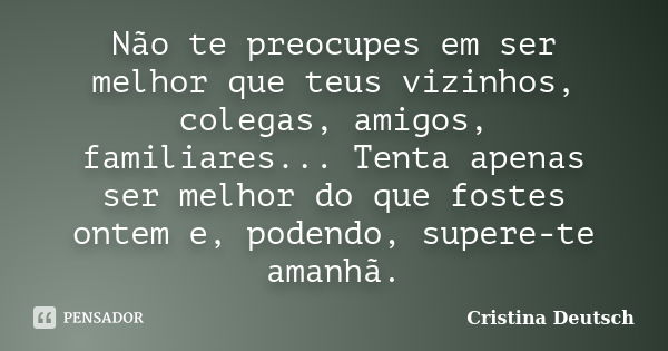 Não te preocupes em ser melhor que teus vizinhos, colegas, amigos, familiares... Tenta apenas ser melhor do que fostes ontem e, podendo, supere-te amanhã.... Frase de Cristina Deutsch.