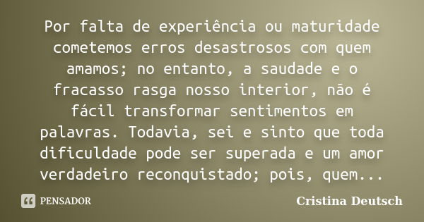 Por falta de experiência ou maturidade cometemos erros desastrosos com quem amamos; no entanto, a saudade e o fracasso rasga nosso interior, não é fácil transfo... Frase de Cristina Deutsch.