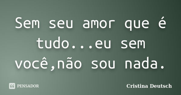 Sem seu amor que é tudo...eu sem você,não sou nada.... Frase de Cristina Deutsch.