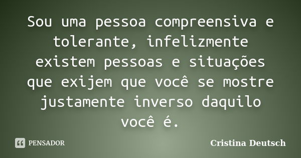 Sou uma pessoa compreensiva e tolerante, infelizmente existem pessoas e situações que exijem que você se mostre justamente inverso daquilo você é.... Frase de Cristina Deutsch.