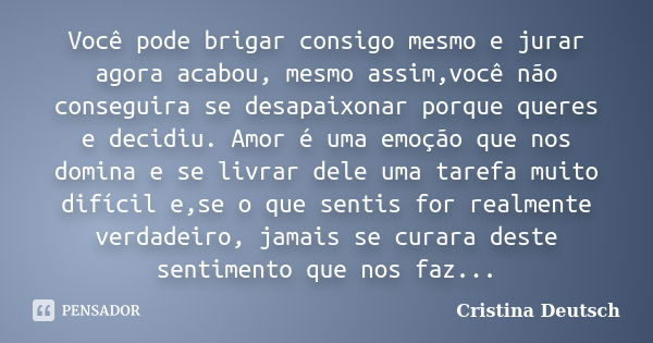 Você pode brigar consigo mesmo e jurar agora acabou, mesmo assim,você não conseguira se desapaixonar porque queres e decidiu. Amor é uma emoção que nos domina e... Frase de Cristina Deutsch.