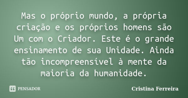 Mas o próprio mundo, a própria criação e os próprios homens são Um com o Criador. Este é o grande ensinamento de sua Unidade. Ainda tão incompreensível à mente ... Frase de Cristina Ferreira.