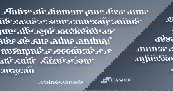 Pobre do homem que leva uma vida vazia e sem conexão; ainda que lhe seja satisfeito os desejos de sua alma animal, nunca contempla a essência e o objetivo da vi... Frase de Cristina Ferreira.