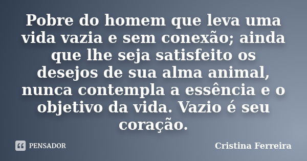 Pobre do homem que leva uma vida vazia e sem conexão; ainda que lhe seja satisfeito os desejos de sua alma animal, nunca contempla a essência e o objetivo da vi... Frase de Cristina Ferreira.