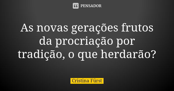 As novas gerações frutos da procriação por tradição, o que herdarão?... Frase de Cristina Fürst.