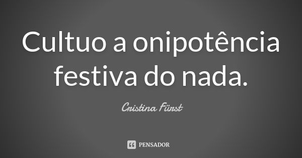 Cultuo a onipotência festiva do nada.... Frase de Cristina Fürst.