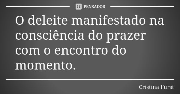 O deleite manifestado na consciência do prazer com o encontro do momento.... Frase de Cristina Fürst.