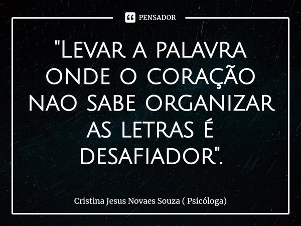 "⁠Levar a palavra onde o coração não sabe organizar as letras é desafiador".... Frase de Cristina Jesus Novaes Souza ( Psicóloga).