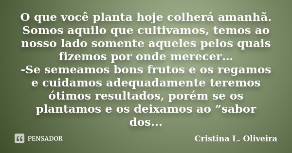 O que você planta hoje colherá amanhã. Somos aquilo que cultivamos, temos ao nosso lado somente aqueles pelos quais fizemos por onde merecer… -Se semeamos bons ... Frase de Cristina L. Oliveira.