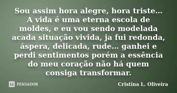 Sou assim hora alegre, hora triste… A vida é uma eterna escola de moldes, e eu vou sendo modelada acada situação vivida, ja fui redonda, áspera, delicada, rude…... Frase de Cristina L. Oliveira.