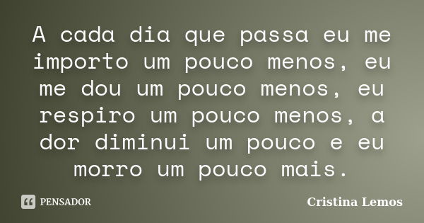 A cada dia que passa eu me importo um pouco menos, eu me dou um pouco menos, eu respiro um pouco menos, a dor diminui um pouco e eu morro um pouco mais.... Frase de Cristina Lemos.