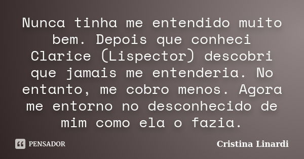 Nunca tinha me entendido muito bem. Depois que conheci Clarice (Lispector) descobri que jamais me entenderia. No entanto, me cobro menos. Agora me entorno no de... Frase de Cristina Linardi.