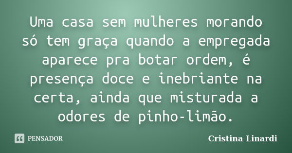 Uma casa sem mulheres morando só tem graça quando a empregada aparece pra botar ordem, é presença doce e inebriante na certa, ainda que misturada a odores de pi... Frase de Cristina Linardi.